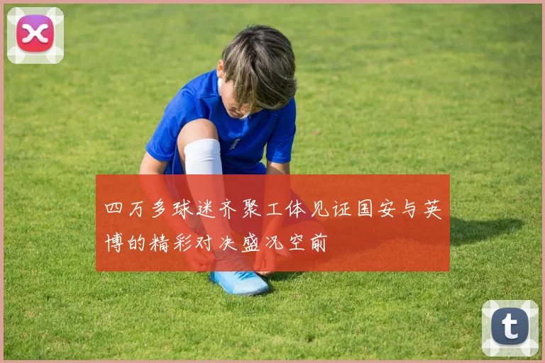 四万多球迷齐聚工体见证国安与英博的精彩对决盛况空前