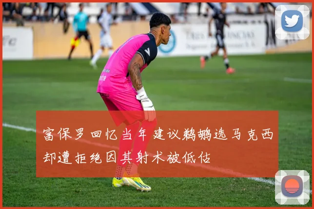 富保罗回忆当年建议鹈鹕选马克西却遭拒绝因其射术被低估