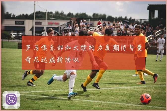 罗马俱乐部加大续约力度期待与曼奇尼达成新协议