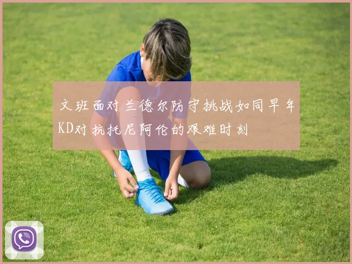 文班面对兰德尔防守挑战如同早年KD对抗托尼阿伦的艰难时刻