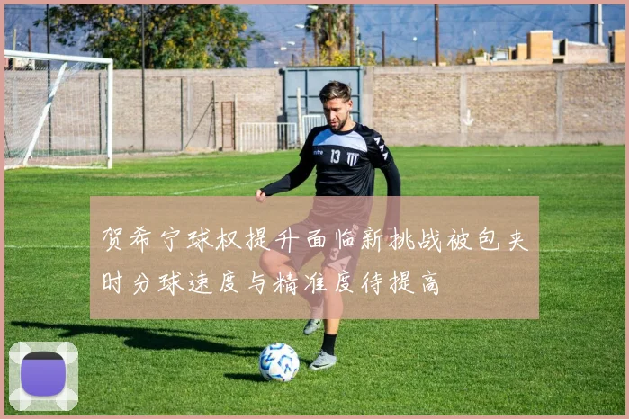 贺希宁球权提升面临新挑战被包夹时分球速度与精准度待提高