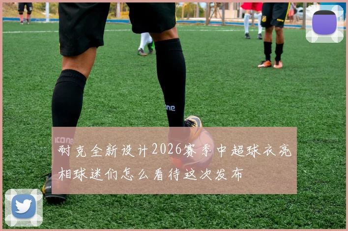 耐克全新设计2026赛季中超球衣亮相球迷们怎么看待这次发布