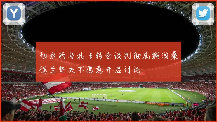 切尔西与扎卡转会谈判彻底搁浅桑德兰坚决不愿意开启讨论