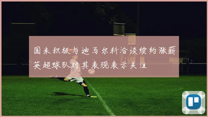 国米积极与迪马尔科洽谈续约涨薪英超球队对其表现表示关注