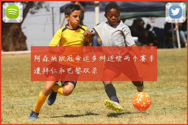 阿森纳欧冠命运多舛连续两个赛季遭拜仁和巴黎双杀