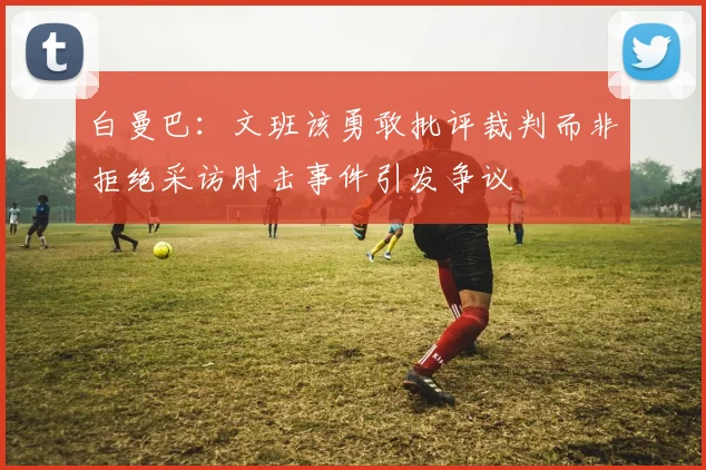 白曼巴：文班该勇敢批评裁判而非拒绝采访肘击事件引发争议