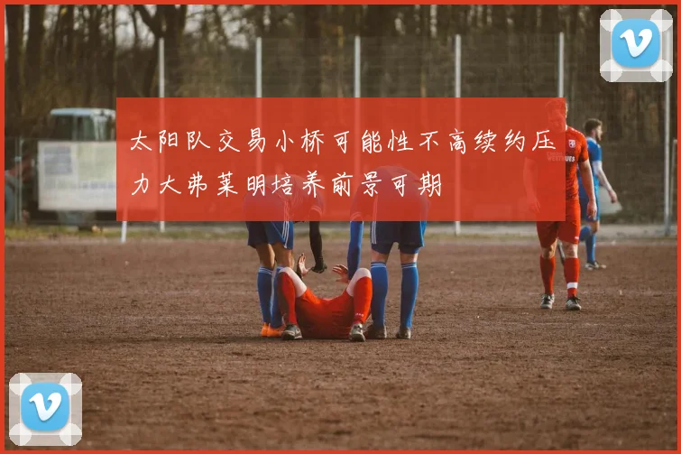 太阳队交易小桥可能性不高续约压力大弗莱明培养前景可期