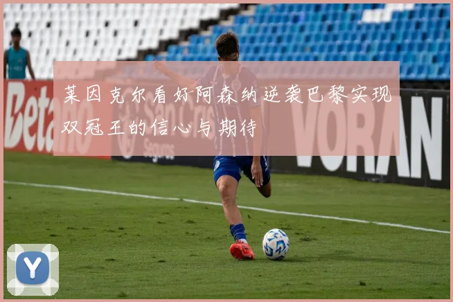 莱因克尔看好阿森纳逆袭巴黎实现双冠王的信心与期待