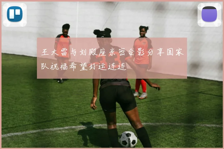 王大雷与刘殿座亲密合影分享国家队祝福希望好运连连