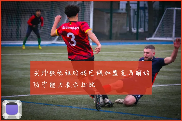 安帅教练组对姆巴佩加盟皇马前的防守能力表示担忧