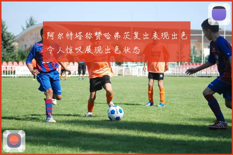 阿尔特塔称赞哈弗茨复出表现出色令人惊叹展现出色状态