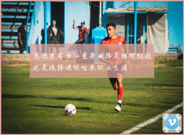 莫德里奇面临重要抉择是继续征战还是选择退役结束职业生涯