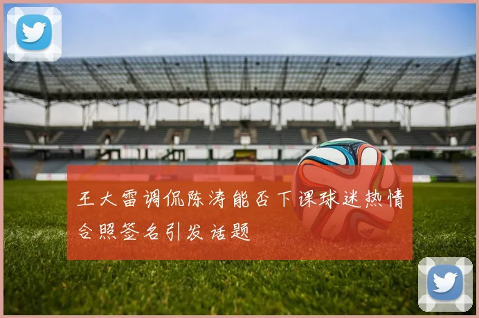 王大雷调侃陈涛能否下课球迷热情合照签名引发话题