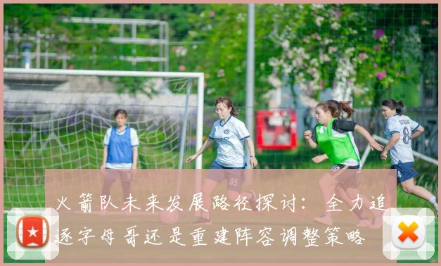 火箭队未来发展路径探讨：全力追逐字母哥还是重建阵容调整策略