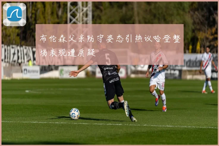 布伦森父亲防守姿态引热议哈登整场表现遭质疑