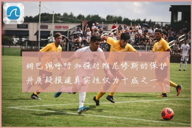 姆巴佩呼吁加强对维尼修斯的保护并质疑报道真实性仅为十成之一