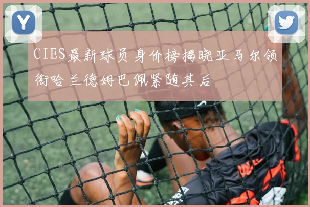 CIES最新球员身价榜揭晓亚马尔领衔哈兰德姆巴佩紧随其后