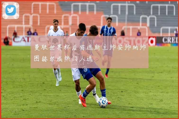 曼联世界杯后将选新主帅安帅纳帅图赫尔成热门人选