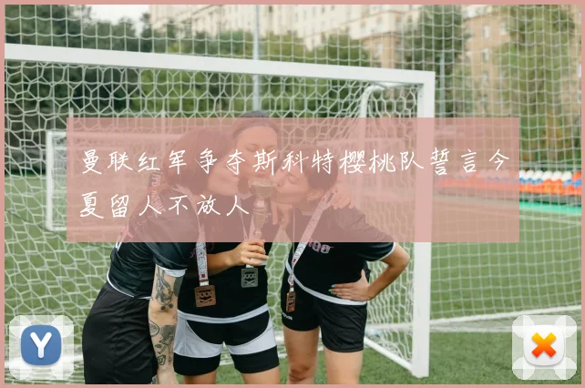 曼联红军争夺斯科特樱桃队誓言今夏留人不放人